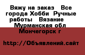 Вяжу на заказ - Все города Хобби. Ручные работы » Вязание   . Мурманская обл.,Мончегорск г.